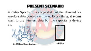 Present Scenario
Radio Spectrum is congested but the demand for
wireless data double each year. Every thing, it seems
want to use wireless data but the capacity is drying
up.
1.4 Million Base Stations 5 Billion
 