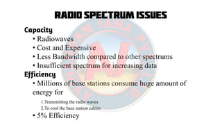 Radio Spectrum Issues
Capacity
• Radiowaves
• Cost and Expensive
• Less Bandwidth compared to other spectrums
• Insufficient spectrum for increasing data
Efficiency
• Millions of base stations consume huge amount of
energy for
1.Transmitting the radio waves
2.To cool the base station cabins
• 5% Efficiency
 