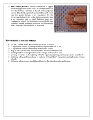 ➢ The Earthing Screen: It consists of a network of copper
conductors (generally called shield or screen) mounted all
over the electrical equipment in the sub-station or power
station. The shield is properly connected to earth on at
least two points through a low impedance. On the
occurrence of direct stroke on the station, screen provides
a low resistance path by which lightning surges are
conducted to ground. The limitation of this method is that
it does not provide protection against the travelling waves
which may reach the equipment in the station.
Recommendations for safety:
➢ No place outside is safe when thunderstorms are in the area.
➢ If anyone hear thunder, lightning is close enough to strike him or her.
➢ If anyone hear thunder, immediately move to safe shelter.
➢ Stay in safe shelter at least 30 min after hear the last sound of thunder.
➢ Planting tall tree such as palm trees in the villages and sub urban areas.
➢ Creating awareness on the lightning safety by organizing trainings, seminars etc. in the union level.
➢ Lightning safety guidelines should be included in the children’s curriculum starting from the primary
schools.
➢ Lightning safety measure should be published in the television radios and dramas.
 
