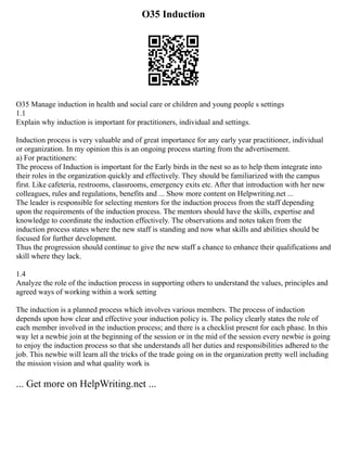 O35 Induction
O35 Manage induction in health and social care or children and young people s settings
1.1
Explain why induction is important for practitioners, individual and settings.
Induction process is very valuable and of great importance for any early year practitioner, individual
or organization. In my opinion this is an ongoing process starting from the advertisement.
a) For practitioners:
The process of Induction is important for the Early birds in the nest so as to help them integrate into
their roles in the organization quickly and effectively. They should be familiarized with the campus
first. Like cafeteria, restrooms, classrooms, emergency exits etc. After that introduction with her new
colleagues, rules and regulations, benefits and ... Show more content on Helpwriting.net ...
The leader is responsible for selecting mentors for the induction process from the staff depending
upon the requirements of the induction process. The mentors should have the skills, expertise and
knowledge to coordinate the induction effectively. The observations and notes taken from the
induction process states where the new staff is standing and now what skills and abilities should be
focused for further development.
Thus the progression should continue to give the new staff a chance to enhance their qualifications and
skill where they lack.
1.4
Analyze the role of the induction process in supporting others to understand the values, principles and
agreed ways of working within a work setting
The induction is a planned process which involves various members. The process of induction
depends upon how clear and effective your induction policy is. The policy clearly states the role of
each member involved in the induction process; and there is a checklist present for each phase. In this
way let a newbie join at the beginning of the session or in the mid of the session every newbie is going
to enjoy the induction process so that she understands all her duties and responsibilities adhered to the
job. This newbie will learn all the tricks of the trade going on in the organization pretty well including
the mission vision and what quality work is
... Get more on HelpWriting.net ...
 