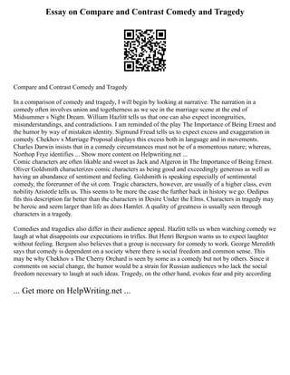 Essay on Compare and Contrast Comedy and Tragedy
Compare and Contrast Comedy and Tragedy
In a comparison of comedy and tragedy, I will begin by looking at narrative. The narration in a
comedy often involves union and togetherness as we see in the marriage scene at the end of
Midsummer s Night Dream. William Hazlitt tells us that one can also expect incongruities,
misunderstandings, and contradictions. I am reminded of the play The Importance of Being Ernest and
the humor by way of mistaken identity. Sigmund Freud tells us to expect excess and exaggeration in
comedy. Chekhov s Marriage Proposal displays this excess both in language and in movements.
Charles Darwin insists that in a comedy circumstances must not be of a momentous nature; whereas,
Northop Frye identifies ... Show more content on Helpwriting.net ...
Comic characters are often likable and sweet as Jack and Algeron in The Importance of Being Ernest.
Oliver Goldsmith characterizes comic characters as being good and exceedingly generous as well as
having an abundance of sentiment and feeling. Goldsmith is speaking especially of sentimental
comedy, the forerunner of the sit com. Tragic characters, however, are usually of a higher class, even
nobility Aristotle tells us. This seems to be more the case the further back in history we go. Oedipus
fits this description far better than the characters in Desire Under the Elms. Characters in tragedy may
be heroic and seem larger than life as does Hamlet. A quality of greatness is usually seen through
characters in a tragedy.
Comedies and tragedies also differ in their audience appeal. Hazlitt tells us when watching comedy we
laugh at what disappoints our expectations in trifles. But Henri Bergson warns us to expect laughter
without feeling. Bergson also believes that a group is necessary for comedy to work. George Meredith
says that comedy is dependent on a society where there is social freedom and common sense. This
may be why Chekhov s The Cherry Orchard is seen by some as a comedy but not by others. Since it
comments on social change, the humor would be a strain for Russian audiences who lack the social
freedom necessary to laugh at such ideas. Tragedy, on the other hand, evokes fear and pity according
... Get more on HelpWriting.net ...
 