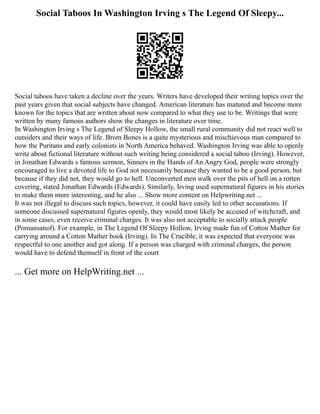 Social Taboos In Washington Irving s The Legend Of Sleepy...
Social taboos have taken a decline over the years. Writers have developed their writing topics over the
past years given that social subjects have changed. American literature has matured and become more
known for the topics that are written about now compared to what they use to be. Writings that were
written by many famous authors show the changes in literature over time.
In Washington Irving s The Legend of Sleepy Hollow, the small rural community did not react well to
outsiders and their ways of life. Brom Bones is a quite mysterious and mischievous man compared to
how the Puritans and early colonists in North America behaved. Washington Irving was able to openly
write about fictional literature without such writing being considered a social taboo (Irving). However,
in Jonathan Edwards s famous sermon, Sinners in the Hands of An Angry God, people were strongly
encouraged to live a devoted life to God not necessarily because they wanted to be a good person, but
because if they did not, they would go to hell. Unconverted men walk over the pits of hell on a rotten
covering, stated Jonathan Edwards (Edwards). Similarly, Irving used supernatural figures in his stories
to make them more interesting, and he also ... Show more content on Helpwriting.net ...
It was not illegal to discuss such topics, however, it could have easily led to other accusations. If
someone discussed supernatural figures openly, they would most likely be accused of witchcraft, and
in some cases, even receive criminal charges. It was also not acceptable to socially attack people
(Pomansanof). For example, in The Legend Of Sleepy Hollow, Irving made fun of Cotton Mather for
carrying around a Cotton Mather book (Irving). In The Crucible, it was expected that everyone was
respectful to one another and got along. If a person was charged with criminal charges, the person
would have to defend themself in front of the court
... Get more on HelpWriting.net ...
 