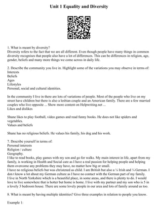 Unit 1 Equality and Diversity
1. What is meant by diversity?
Diversity refers to the fact that we are all different. Even though people have many things in common
diversity recognises that people also have a lot of differences. This can be differences in religion, age,
gender, beliefs and many more things we come across in daily life.
2. Describe the community you live in. Highlight some of the variations you may observe in terms of:
Interests
Beliefs
Ages
Lifestyles
Personal, social and cultural identities.
In the community I live in there are lots of variations of people. Most of the people who live on my
street have children but there is also a lesbian couple and an American family. There are a few married
couples who live opposite ... Show more content on Helpwriting.net ...
Likes and dislikes
Shane likes to play football, video games and read funny books. He does not like spiders and
vegetables.
Values and beliefs
Shane has no religious beliefs. He values his family, his dog and his work.
7. Describe yourself in terms of:
Personal interests
Religion / culture
Geography.
I like to read books, play games with my son and go for walks. My main interest in life, apart from my
family, is working in Health and Social care as I have a real passion for helping people and helping
them overcome any problems they may have, no matter how big or small.
I have no religious beliefs but was christened as child. I am British but also a ¼ Irish and ¼ German. I
don t know a lot about my German culture as I have no contact with the German part of my family.
I live in North Yorkshire which is a beautiful place, in some areas, and there is plenty to do. I would
love to live somewhere that is hotter but home is home. I live with my partner and my son who is 5 in
a lovely 3 bedroom house. There are some lovely people in our area and lots of family around us too.
8. What is meant by having multiple identities? Give three examples in relation to people you know.
Example 1:
 