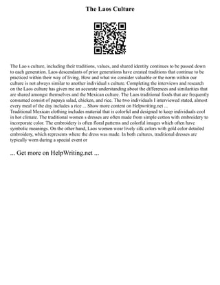 The Laos Culture
The Lao s culture, including their traditions, values, and shared identity continues to be passed down
to each generation. Laos descendants of prior generations have created traditions that continue to be
practiced within their way of living. How and what we consider valuable or the norm within our
culture is not always similar to another individual s culture. Completing the interviews and research
on the Laos culture has given me an accurate understanding about the differences and similarities that
are shared amongst themselves and the Mexican culture. The Laos traditional foods that are frequently
consumed consist of papaya salad, chicken, and rice. The two individuals I interviewed stated, almost
every meal of the day includes a rice ... Show more content on Helpwriting.net ...
Traditional Mexican clothing includes material that is colorful and designed to keep individuals cool
in hot climate. The traditional women s dresses are often made from simple cotton with embroidery to
incorporate color. The embroidery is often floral patterns and colorful images which often have
symbolic meanings. On the other hand, Laos women wear lively silk colors with gold color detailed
embroidery, which represents where the dress was made. In both cultures, traditional dresses are
typically worn during a special event or
... Get more on HelpWriting.net ...
 