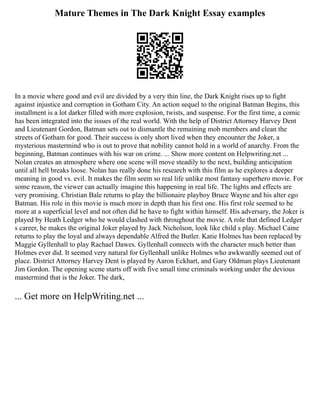 Mature Themes in The Dark Knight Essay examples
In a movie where good and evil are divided by a very thin line, the Dark Knight rises up to fight
against injustice and corruption in Gotham City. An action sequel to the original Batman Begins, this
installment is a lot darker filled with more explosion, twists, and suspense. For the first time, a comic
has been integrated into the issues of the real world. With the help of District Attorney Harvey Dent
and Lieutenant Gordon, Batman sets out to dismantle the remaining mob members and clean the
streets of Gotham for good. Their success is only short lived when they encounter the Joker, a
mysterious mastermind who is out to prove that nobility cannot hold in a world of anarchy. From the
beginning, Batman continues with his war on crime. ... Show more content on Helpwriting.net ...
Nolan creates an atmosphere where one scene will move steadily to the next, building anticipation
until all hell breaks loose. Nolan has really done his research with this film as he explores a deeper
meaning in good vs. evil. It makes the film seem so real life unlike most fantasy superhero movie. For
some reason, the viewer can actually imagine this happening in real life. The lights and effects are
very promising. Christian Bale returns to play the billionaire playboy Bruce Wayne and his alter ego
Batman. His role in this movie is much more in depth than his first one. His first role seemed to be
more at a superficial level and not often did he have to fight within himself. His adversary, the Joker is
played by Heath Ledger who he would clashed with throughout the movie. A role that defined Ledger
s career, he makes the original Joker played by Jack Nicholson, look like child s play. Michael Caine
returns to play the loyal and always dependable Alfred the Butler. Katie Holmes has been replaced by
Maggie Gyllenhall to play Rachael Dawes. Gyllenhall connects with the character much better than
Holmes ever did. It seemed very natural for Gyllenhall unlike Holmes who awkwardly seemed out of
place. District Attorney Harvey Dent is played by Aaron Eckhart, and Gary Oldman plays Lieutenant
Jim Gordon. The opening scene starts off with five small time criminals working under the devious
mastermind that is the Joker. The dark,
... Get more on HelpWriting.net ...
 