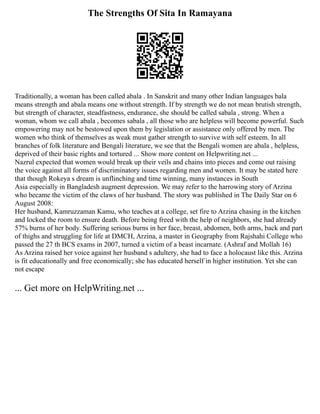 The Strengths Of Sita In Ramayana
Traditionally, a woman has been called abala . In Sanskrit and many other Indian languages bala
means strength and abala means one without strength. If by strength we do not mean brutish strength,
but strength of character, steadfastness, endurance, she should be called sabala , strong. When a
woman, whom we call abala , becomes sabala , all those who are helpless will become powerful. Such
empowering may not be bestowed upon them by legislation or assistance only offered by men. The
women who think of themselves as weak must gather strength to survive with self esteem. In all
branches of folk literature and Bengali literature, we see that the Bengali women are abala , helpless,
deprived of their basic rights and tortured ... Show more content on Helpwriting.net ...
Nazrul expected that women would break up their veils and chains into pieces and come out raising
the voice against all forms of discriminatory issues regarding men and women. It may be stated here
that though Rokeya s dream is unflinching and time winning, many instances in South
Asia especially in Bangladesh augment depression. We may refer to the harrowing story of Arzina
who became the victim of the claws of her husband. The story was published in The Daily Star on 6
August 2008:
Her husband, Kamruzzaman Kamu, who teaches at a college, set fire to Arzina chasing in the kitchen
and locked the room to ensure death. Before being freed with the help of neighbors, she had already
57% burns of her body. Suffering serious burns in her face, breast, abdomen, both arms, back and part
of thighs and struggling for life at DMCH, Arzina, a master in Geography from Rajshahi College who
passed the 27 th BCS exams in 2007, turned a victim of a beast incarnate. (Ashraf and Mollah 16)
As Arzina raised her voice against her husband s adultery, she had to face a holocaust like this. Arzina
is fit educationally and free economically; she has educated herself in higher institution. Yet she can
not escape
... Get more on HelpWriting.net ...
 