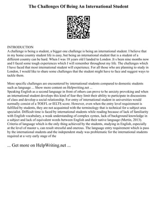 The Challenges Of Being An International Student
INTRODUCTION
A challenge is being a student, a bigger one challenge is being an international student. I believe that
in my home country student life is easy, but being an international student that is a student of a
different country can be hard. When I was 18 years old I landed to London .It s been nine months now
and I faced some tough experiences which I will remember throughout my life. The challenges which
I have faced that most international student will experience. For all those who are planning to study in
London, I would like to share some challenges that the student might have to face and suggest ways to
tackle them.
More specific challenges are encountered by international students compared to domestic students
such as language ... Show more content on Helpwriting.net ...
Speaking English as a second language in front of others can prove to be anxiety provoking and when
an international student develops this kind of fear they limit their ability to participate in discussions
of class and develop a social relationship. For entry of international student in universities would
normally consist of a TOEFL or IELTS score. However, even when the entry level requirement is
fulfilled by students, they are not acquainted with the terminology that is technical for a subject area
specialist. Difficult time is faced by international students while reading because of lack of familiarity
with English vocabulary, a weak understanding of complex syntax, lack of background knowledge in
a subject and lack of equivalent words between English and their native language (Mertin, 2013).
Criteria of language which is the only thing achieved by the students, studying in English, especially
at the level of master s, can result stressful and onerous. The language entry requirement which is pass
by the international students and the independent study was problematic for the international students
required at a very early stage of the
... Get more on HelpWriting.net ...
 