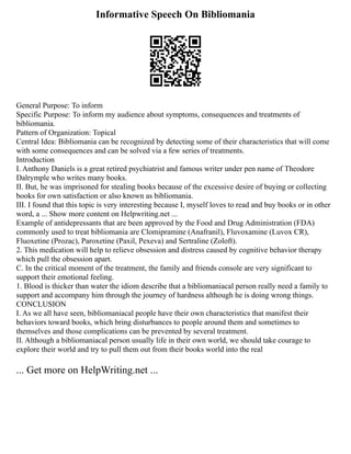 Informative Speech On Bibliomania
General Purpose: To inform
Specific Purpose: To inform my audience about symptoms, consequences and treatments of
bibliomania.
Pattern of Organization: Topical
Central Idea: Bibliomania can be recognized by detecting some of their characteristics that will come
with some consequences and can be solved via a few series of treatments.
Introduction
I. Anthony Daniels is a great retired psychiatrist and famous writer under pen name of Theodore
Dalrymple who writes many books.
II. But, he was imprisoned for stealing books because of the excessive desire of buying or collecting
books for own satisfaction or also known as bibliomania.
III. I found that this topic is very interesting because I, myself loves to read and buy books or in other
word, a ... Show more content on Helpwriting.net ...
Example of antidepressants that are been approved by the Food and Drug Administration (FDA)
commonly used to treat bibliomania are Clomipramine (Anafranil), Fluvoxamine (Luvox CR),
Fluoxetine (Prozac), Paroxetine (Paxil, Pexeva) and Sertraline (Zoloft).
2. This medication will help to relieve obsession and distress caused by cognitive behavior therapy
which pull the obsession apart.
C. In the critical moment of the treatment, the family and friends console are very significant to
support their emotional feeling.
1. Blood is thicker than water the idiom describe that a bibliomaniacal person really need a family to
support and accompany him through the journey of hardness although he is doing wrong things.
CONCLUSION
I. As we all have seen, bibliomaniacal people have their own characteristics that manifest their
behaviors toward books, which bring disturbances to people around them and sometimes to
themselves and those complications can be prevented by several treatment.
II. Although a bibliomaniacal person usually life in their own world, we should take courage to
explore their world and try to pull them out from their books world into the real
... Get more on HelpWriting.net ...
 