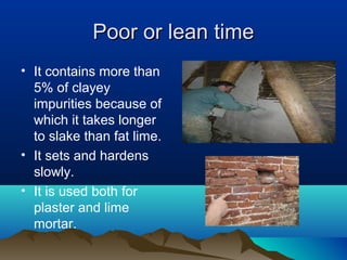 Poor or lean timePoor or lean time
• It contains more than
5% of clayey
impurities because of
which it takes longer
to slake than fat lime.
• It sets and hardens
slowly.
• It is used both for
plaster and lime
mortar.
 