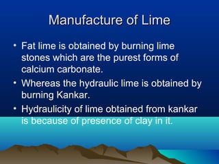 Manufacture of LimeManufacture of Lime
• Fat lime is obtained by burning lime
stones which are the purest forms of
calcium carbonate.
• Whereas the hydraulic lime is obtained by
burning Kankar.
• Hydraulicity of lime obtained from kankar
is because of presence of clay in it.
 