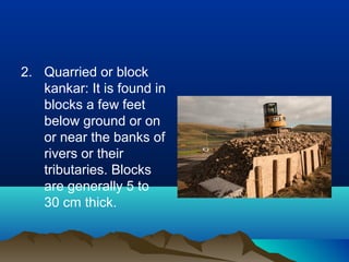 2. Quarried or block
kankar: It is found in
blocks a few feet
below ground or on
or near the banks of
rivers or their
tributaries. Blocks
are generally 5 to
30 cm thick.
 