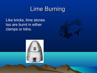 Lime BurningLime Burning
Like bricks, lime stones
too are burnt in either
clamps or kilns.
 