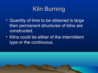 Kiln BurningKiln Burning
• Quantity of lime to be obtained is large
then permanent structures of kilns are
constructed.
• Kilns could be either of the intermittent
type or the continuous.
 