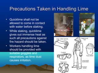 Precautions Taken in Handling LimePrecautions Taken in Handling Lime
• Quicklime shall not be
allowed to come in contact
with water before slaking.
• While slaking, quicklime
gives out immense heat as
such all precautions against
fire hazard should be taken.
• Workers handling lime
should be provided with
suitable goggles and
respirators, as lime dust
causes irritation.
 