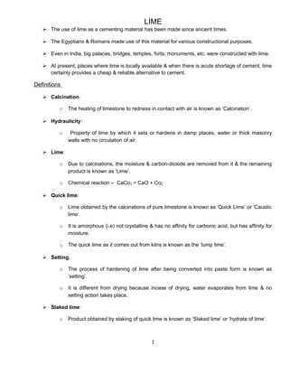 LIME
 The use of lime as a cementing material has been made since ancient times.
 The Egyptians & Romans made use of this material for various constructional purposes.
 Even in India, big palaces, bridges, temples, forts, monuments, etc. were constructed with lime.
 At present, places where lime is locally available & when there is acute shortage of cement, lime
certainly provides a cheap & reliable alternative to cement.
Definitions
 Calcination:
o The heating of limestone to redness in contact with air is known as ‘Calcination’.
 Hydraulicity:
o Property of lime by which it sets or hardens in damp places, water or thick masonry
walls with no circulation of air.
 Lime:
o Due to calcinations, the moisture & carbon-dioxide are removed from it & the remaining
product is known as ‘Lime’.
o Chemical reaction – CaCo3 = CaO + Co2
 Quick lime:
o Lime obtained by the calcinations of pure limestone is known as ‘Quick Lime’ or ‘Caustic
lime’.
o It is amorphous (i.e) not crystalline & has no affinity for carbonic acid, but has affinity for
moisture.
o The quick lime as it comes out from kilns is known as the ‘lump lime’.
 Setting:
o The process of hardening of lime after being converted into paste form is known as
‘setting’.
o It is different from drying because incase of drying, water evaporates from lime & no
setting action takes place.
 Slaked lime:
o Product obtained by slaking of quick lime is known as ‘Slaked lime’ or ‘hydrate of lime’.
1
 