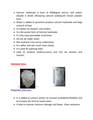  Calcuim carbonate is burn at 900degree celcius, and carbon
dioxide is driven off,leaving calcium oxide(quick lime)in powder
form.
 Water is added to quicklime produce calcuim hydroxide and large
amount of heat.
 It is better for plasters and renders.
 It is the purest form of Calcium hydroxide.
 It is the most permeable of all limes.
 Do not set under water.
 Non hydraulic lime set by carbonation.
 It is softer and sets much more slowly.
 It is used for painting walls.
 Used to produce medium,coarse and fine set plasters and
mortars.
Hydrated lime:-
Properties and uses:-
 It is added to cement mortar to increase workability,flexiblity and
to increase dry time to avoid cracks.
 It help to improve moisture damage and freeze -thaw resistence.
 