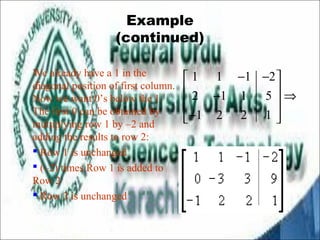 Example 
(continued) 
We already have a 1 in the 
diagonal position of first column. 
Now we want 0’s below the 1. 
The first 0 can be obtained by 
multiplying row 1 by –2 and 
adding the results to row 2: 
 Row 1 is unchanged 
 (–2) times Row 1 is added to 
Row 2 
 Row 3 is unchanged 
é 1 1 - 1 - 2 
ù 
ê 2 - 1 1 5 
úÞ ê ú 
êë- 1 2 2 1 
úû 
 