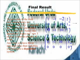 26 
Final Result 
To get a zero in the third 
row, second entry we 
multiply row 2 by –1 and add 
the result to R3 and replace 
R3 by that sum: Notice this 
operations “wipes out” row 3 
so row 3 consists entirely of 
zeros. 
Any time you have fewer 
non-zero rows than variables 
you will have a dependent 
system. 
- 
2 
æ 1 - 1 2 
ö 
ç ¸ 
ç 0 - 1 10 1 
¸ 
ç è 0 
- 1 10 1 
¸ ø 
æ 1 - 1 - 2 2 
ö 
ç ç 0 - 1 10 1 
¸ ¸ 
çè 0 0 0 0 
ø¸ 
 
