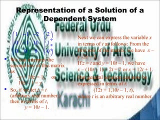 Representation of a Solution of a 
Dependent System 
æ - - ö 
ç - ¸ ç ¸ 
çè ø¸ 
 We can interpret the 
second row of this matrix 
as 
–y + 10z = 1, or 
10z – 1 = y 
 So, if we let z = t 
(arbitrary real number,) 
then in terms of t, 
y = 10t – 1. 
Next we can express the variable x 
in terms of t as follows: From the 
first row of the matrix, we have x – 
y -2z = 2. 
If z = t and y = 10t – 1, we have 
x – (10t – 1) – 2t = 2 or x = 12t + 1. 
Our general solution can now be 
expressed in terms of t: 
(12t + 1,10t – 1, t), 
where t is an arbitrary real number. 
1 1 2 2 
0 1 10 1 
0 0 0 0 
 