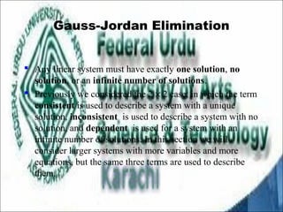 Gauss-Jordan Elimination 
 Any linear system must have exactly one solution, no 
solution, or an infinite number of solutions. 
 Previously we considered the 2 ´ 2 case, in which the term 
consistent is used to describe a system with a unique 
solution, inconsistent is used to describe a system with no 
solution, and dependent is used for a system with an 
infinite number of solutions. In this section we will 
consider larger systems with more variables and more 
equations, but the same three terms are used to describe 
them. 
 