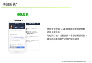 　17 
傳訊給我* 
使用者可透過 LINE 直接與商家詢問問題。 
透過文字訊息， 
可做到訂位、活動諮詢、客服等相關功能， 
建立起商家與客戶之間的關係橋樑。 
*此功能可依據店家需求隨時開啟及關閉。 
傳訊給我 
 