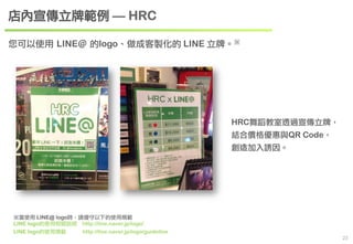 　23 
您可以使用 LINE＠ 的logo、做成客製化的 LINE 立牌。※ 
※當使用 LINE@ logo時，請遵守以下的使用規範 
LINE logo的使用相關說明　http://line.naver.jp/logo/ 
LINE logo的使用規範 　http://line.naver.jp/logo/guideline 
HRC舞蹈教室透過宣傳立牌， 
結合價格優惠與QR Code， 
創造加入誘因。 
店內宣傳立牌範例 — HRC 
 