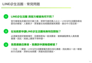 　33 
LINE＠生活圈：常見問題 
1 LINE＠生活圈 與官方帳號有何不同？ 
官方帳號為全國式的行銷工具，受眾可達百萬人以上。LINE＠生活圈則是地 
區性的帳號，人數較少，更著重在地商圈經營與溝通，適合中小型店家。 
2 在地商家申請LINE＠生活圈有無特別限制？ 
必須擁有固定營業場所、目標族群為一般消費者、營業據點需有人員負責 
營運。因此，純線上賣家不得申請。 
3 我是連鎖店業者，我應該申請幾個帳號？ 
一分店，一帳號。LINE＠生活圈著重的是在地化溝通，因此應以一店一帳號 
的方式經營，深耕在地商圈，與當地居民連結。 
 