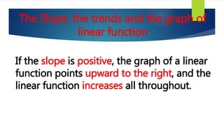 The Slope, the trends and the graph of
linear function
If the slope is positive, the graph of a linear
function points upward to the right, and the
linear function increases all throughout.
 