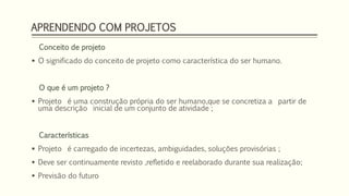 APRENDENDO COM PROJETOS 
Conceito de projeto 
 O significado do conceito de projeto como característica do ser humano. 
O que é um projeto ? 
 Projeto é uma construção própria do ser humano,que se concretiza a partir de 
uma descrição inicial de um conjunto de atividade ; 
Características 
 Projeto é carregado de incertezas, ambiguidades, soluções provisórias ; 
 Deve ser continuamente revisto ,refletido e reelaborado durante sua realização; 
 Previsão do futuro 
 