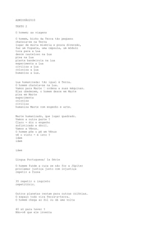 ADMISSÃO2010
TEXTO 2
O homem; as viagens
O homem, bicho da Terra tão pequeno
chateia-se na Terra
lugar de muita miséria e pouca diversão,
faz um foguete, uma cápsula, um módulo
toca para a Lua
desce cauteloso na Lua
pisa na Lua
planta bandeirola na Lua
experimenta a Lua
civiliza a Lua
coloniza a Lua
humaniza a Lua.
Lua humanizada: tão igual à Terra.
O homem chateia-se na Lua.
Vamos para Marte “ ordena a suas máquinas.
Elas obedecem, o homem desce em Marte
pisa em Marte
experimenta
coloniza
civiliza
humaniza Marte com engenho e arte.
Marte humanizado, que lugar quadrado.
Vamos a outra parte ?
Claro - diz o engenho
sofisticado e dócil.
Vamos a Vênus.
O homem põe o pé em Vênus
vê o visto - é isto ?
idem
idem
idem
Língua Portuguesa/ 1a Série
O homem funde a cuca se não for a Júpiter
proclamar justiça junto com injustiça
repetir a fossa
35 repetir o inquieto
repetitório.
Outros planetas restam para outras colônias.
O espaço todo vira Terra-a-terra.
O homem chega ao Sol ou dá uma volta
40 só para tever ?
Não-vê que ele inventa
 