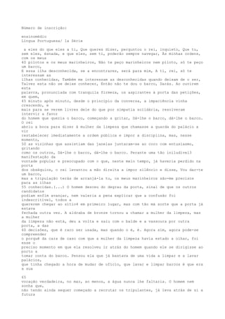 Número de inscrição:
ensinomédio
Língua Portuguesa/ 1a Série
a eles do que eles a ti, Que queres dizer, perguntou o rei, inquieto, Que tu,
sem eles, ésnada, e que eles, sem ti, poderão sempre navegar, Às minhas ordens,
com os meus
40 pilotos e os meus marinheiros, Não te peço marinheiros nem piloto, só te peço
um barco,
E essa ilha desconhecida, se a encontrares, será para mim, A ti, rei, só te
interessam as
ilhas conhecidas, Também me interessam as desconhecidas quando deixam de o ser,
Talvez esta não se deixe conhecer, Então não te dou o barco, Darás. Ao ouvirem
esta
palavra, pronunciada com tranquila firmeza, os aspirantes à porta das petições,
em quem,
45 minuto após minuto, desde o princípio da conversa, a impaciência vinha
crescendo, e
mais para se verem livres dele do que por simpatia solidária, resolveram
intervir a favor
do homem que queria o barco, começando a gritar, Dá-lhe o barco, dá-lhe o barco.
O rei
abriu a boca para dizer à mulher da limpeza que chamasse a guarda do palácio a
vir
restabelecer imediatamente a ordem pública e impor a disciplina, mas, nesse
momento,
50 as vizinhas que assistiam das janelas juntaram-se ao coro com entusiasmo,
gritando
como os outros, Dá-lhe o barco, dá-lhe o barco. Perante uma tão iniludível3
manifestação da
vontade popular e preocupado com o que, neste meio tempo, já haveria perdido na
porta
dos obséquios, o rei levantou a mão direita a impor silêncio e disse, Vou dar-te
um barco,
mas a tripulação terás de arranjá-la tu, os meus marinheiros são-me precisos
para as ilhas
55 conhecidas.(...) O homem desceu do degrau da porta, sinal de que os outros
candidatos
podiam enfim avançar, nem valeria a pena explicar que a confusão foi
indescritível, todos a
quererem chegar ao sítio4 em primeiro lugar, mas com tão má sorte que a porta já
estava
fechada outra vez. A aldraba de bronze tornou a chamar a mulher da limpeza, mas
a mulher
da limpeza não está, deu a volta e saiu com o balde e a vassoura por outra
porta, a das
60 decisões, que é raro ser usada, mas quando o é, é. Agora sim, agora pode-se
compreender
o porquê da cara de caso com que a mulher da limpeza havia estado a olhar, foi
esse o
preciso momento em que ela resolveu ir atrás do homem quando ele se dirigisse ao
porto a
tomar conta do barco. Pensou ela que já bastava de uma vida a limpar e a lavar
palácios,
que tinha chegado a hora de mudar de ofício, que lavar e limpar barcos é que era
a sua
65
vocação verdadeira, no mar, ao menos, a água nunca lhe faltaria. O homem nem
sonha que,
não tendo ainda sequer começado a recrutar os tripulantes, já leva atrás de si a
futura
 