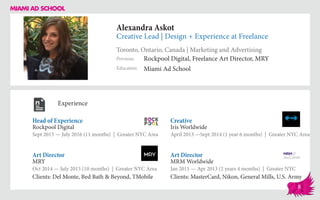 Alexandra Askot
Creative Lead | Design + Experience at Freelance
Toronto, Ontario, Canada | Marketing and Advertising
Education
Previous
Miami Ad School
Rockpool Digital, Freelance Art Director, MRY
Experience
Head of Experience
Rockpool Digital
Sept 2015 — July 2016 (11 months) | Greater NYC Area
Art Director
MRM Worldwide
Jan 2011 — Apr 2013 (2 years 4 months) | Greater NYC
Clients: MasterCard, Nikon, General Mills, U.S. Army
Creative
Iris Worldwide
April 2013 ­—Sept 2014 (1 year 6 months) | Greater NYC Area
MRY
Oct 2014 — July 2015 (10 months) | Greater NYC Area
Clients: Del Monte, Bed Bath & Beyond, TMobile
Art Director
8
 