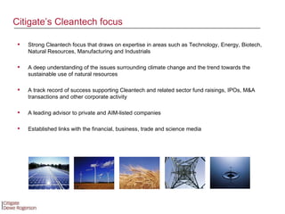 Strong Cleantech focus that draws on expertise in areas such as Technology, Energy, Biotech, Natural Resources, Manufacturing and Industrials A deep understanding of the issues surrounding climate change and the trend towards the sustainable use of natural resources  A track record of success supporting Cleantech and related sector f und raisings, IPOs, M&A transactions and other corporate activity A leading advisor to private and AIM-listed companies Established links with the financial, business, trade and science media Citigate’s Cleantech focus 