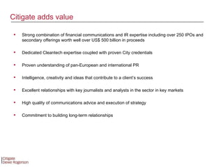 Strong combination of financial communications and IR expertise including over 250 IPOs and secondary offerings worth well over US$ 500 billion in proceeds Dedicated Cleantech expertise coupled with proven City credentials Proven understanding of pan-European and international PR Intelligence, creativity and ideas that contribute to a client’s success Excellent relationships with key journalists and analysts in the sector in key markets High quality of communications advice and execution of strategy Commitment to building long-term relationships Citigate adds value 