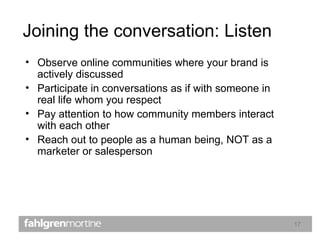 Joining the conversation: Listen Observe online communities where your brand is actively discussed Participate in conversations as if with someone in real life whom you respect Pay attention to how community members interact with each other Reach out to people as a human being, NOT as a marketer or salesperson 