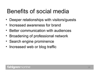 Benefits of social media Deeper relationships with visitors/guests Increased awareness for brand Better communication with audiences Broadening of professional network Search engine prominence Increased web or blog traffic 