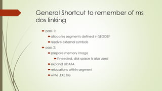 General Shortcut to remember of ms
dos linking
 pass 1:
allocates segments defined in SEGDEF
resolve external symbols
 pass 2:
prepare memory image
if needed, disk space is also used
expand LIDATA
relocations within segment
write .EXE file
 