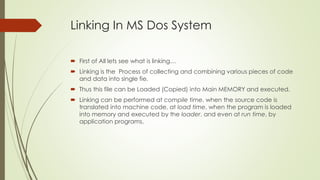 Linking In MS Dos System
 First of All lets see what is linking…
 Linking is the Process of collecting and combining various pieces of code
and data into single fie.
 Thus this file can be Loaded (Copied) into Main MEMORY and executed.
 Linking can be performed at compile time, when the source code is
translated into machine code, at load time, when the program is loaded
into memory and executed by the loader, and even at run time, by
application programs.
 