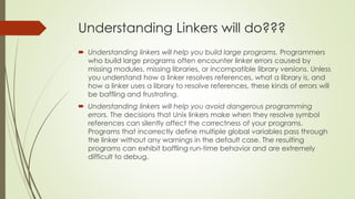 Understanding Linkers will do???
 Understanding linkers will help you build large programs. Programmers
who build large programs often encounter linker errors caused by
missing modules, missing libraries, or incompatible library versions. Unless
you understand how a linker resolves references, what a library is, and
how a linker uses a library to resolve references, these kinds of errors will
be baffling and frustrating.
 Understanding linkers will help you avoid dangerous programming
errors. The decisions that Unix linkers make when they resolve symbol
references can silently affect the correctness of your programs.
Programs that incorrectly define multiple global variables pass through
the linker without any warnings in the default case. The resulting
programs can exhibit baffling run-time behavior and are extremely
difficult to debug.
 