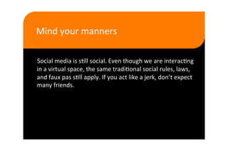 Mind your manners  

Social media is s>ll social. Even though we are interac>ng 
in a virtual space, the same tradi>onal social rules, laws, 
and faux pas s>ll apply. If you act like a jerk, don’t expect 
many friends. 
 