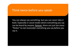 Think twice before you speak.  

You can always say something, but you can never take it 
back. Especially in social media where everything you say 
can be heard by anyone, forever, there are just too many 
“ﬁnites” to not reconsider everything you say before you 
say it. 
 