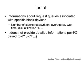 Andrea Righi - andrea@betterlinux.com
iostat
● Informations about request queues associated
with specific block devices
● Number of blocks read/written, average I/O wait
time, disk utilization %, ...
● It does not provide detailed informations per-I/O
based (pid? uid? ...)
 