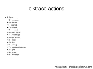 Andrea Righi - andrea@betterlinux.com
blktrace actions
● Actions
● C -- complete
● D -- issued
● I – inserted
● Q -- queued
● B -- bounced
● M – back merge
● F -- front merge
●
G -- get request
● S -- sleep
● P -- plug
● U -- unplug
●
T -- unplug due to timer
● X -- split
● A -- remap
● m -- message
 