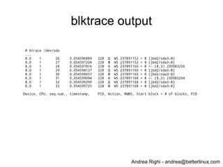 Andrea Righi - andrea@betterlinux.com
blktrace output
# btrace /dev/sda
...
8,0 1 26 0.054596889 228 Q WS 237891152 + 8 [jbd2/sda3-8]
8,0 1 27 0.054597204 228 M WS 237891152 + 8 [jbd2/sda3-8]
8,0 1 28 0.054597816 228 A WS 237891160 + 8 <- (8,3) 230983256
8,0 1 29 0.054598137 228 Q WS 237891160 + 8 [jbd2/sda3-8]
8,0 1 30 0.054598457 228 M WS 237891160 + 8 [jbd2/sda3-8]
8,0 1 31 0.054599094 228 A WS 237891168 + 8 <- (8,3) 230983264
8,0 1 32 0.054599399 228 Q WS 237891168 + 8 [jbd2/sda3-8]
8,0 1 33 0.054599725 228 M WS 237891168 + 8 [jbd2/sda3-8]
Device, CPU, seq.num., timestamp, PID, Action, RWBS, Start block + # of blocks, PID
 