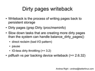 Andrea Righi - andrea@betterlinux.com
Dirty pages writeback
● Writeback is the process of writing pages back to
persistent storage
● Dirty pages (grep Dirty /proc/meminfo)
● Slow down tasks that are creating more dirty pages
than the system can handle balance_dirty_pages()
● direct reclaim (bad I/O pattern)
● pause
● IO-less dirty throttling (>= 3.2)
● pdflush vs per backing device writeback (>= 2.6.32)
 