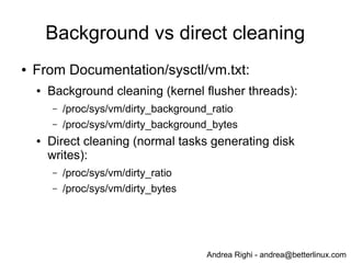 Andrea Righi - andrea@betterlinux.com
Background vs direct cleaning
● From Documentation/sysctl/vm.txt:
● Background cleaning (kernel flusher threads):
– /proc/sys/vm/dirty_background_ratio
– /proc/sys/vm/dirty_background_bytes
● Direct cleaning (normal tasks generating disk
writes):
– /proc/sys/vm/dirty_ratio
– /proc/sys/vm/dirty_bytes
 