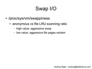 Andrea Righi - andrea@betterlinux.com
Swap I/O
● /proc/sys/vm/swappiness
● anonymous vs file LRU scanning ratio
– high value: aggressive swap
– low value: aggressive file pages reclaim
 