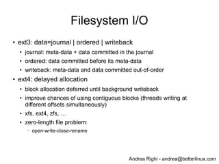 Andrea Righi - andrea@betterlinux.com
Filesystem I/O
● ext3: data=journal | ordered | writeback
● journal: meta-data + data committed in the journal
● ordered: data committed before its meta-data
● writeback: meta-data and data committed out-of-order
● ext4: delayed allocation
● block allocation deferred until background writeback
● improve chances of using contiguous blocks (threads writing at
different offsets simultaneously)
● xfs, ext4, zfs, …
● zero-length file problem:
– open-write-close-rename
 