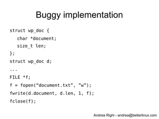 Andrea Righi - andrea@betterlinux.com
Buggy implementation
struct wp_doc {
char *document;
size_t len;
};
struct wp_doc d;
...
FILE *f;
f = fopen(“document.txt”, ”w”);
fwrite(d.document, d.len, 1, f);
fclose(f);
 