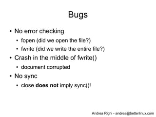 Andrea Righi - andrea@betterlinux.com
Bugs
● No error checking
● fopen (did we open the file?)
● fwrite (did we write the entire file?)
● Crash in the middle of fwrite()
● document corrupted
● No sync
● close does not imply sync()!
 